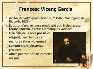 Francesc Vicenç Garcia
• Rector de Vallfogona (Tortosa, ~ 1582 - Vallfogona de
Riucorb, 1623).
• És autor d'una extensa producció que inclou prosa,
teatre i poesia, d'estils i temàtiques variades.
• Una part de la seva poesia és
elegant, però també va
escriure sàtires violentes i
composicions obscenes i
grolleres.
• Altres poemes són de caràcter
religiós.
 
