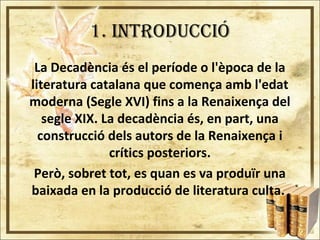 1. INTRODUCCIÓ
La Decadència és el període o l'època de la
literatura catalana que comença amb l'edat
moderna (Segle XVI) fins a la Renaixença del
segle XIX. La decadència és, en part, una
construcció dels autors de la Renaixença i
crítics posteriors.
Però, sobret tot, es quan es va produïr una
baixada en la producció de literatura culta.
 