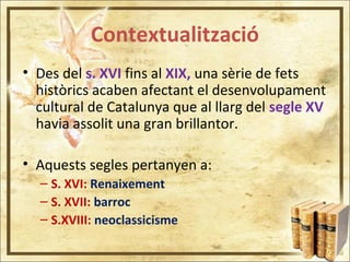 Contextualització
• Des del s. XVI fins al XIX, una sèrie de fets
històrics acaben afectant el desenvolupament
cultural de Catalunya que al llarg del segle XV
havia assolit una gran brillantor.
• Aquests segles pertanyen a:
– S. XVI: Renaixement
– S. XVII: barroc
– S.XVIII: neoclassicisme
 
