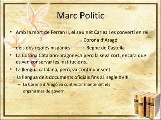 Marc Polític
• Amb la mort de Ferran II, el seu nét Carles I es convertí en rei
Corona d’Aragó
dels dos regnes hispànics Regne de Castella
• La Corona Catalano-aragonesa perd la seva cort, encara que
es van conservar les Institucions.
• La llengua catalana, però, va continuar sent
la llengua dels documents oficials fins al segle XVIII.
– La Corona d’Aragó va continuar mantenint els
organismes de govern
 