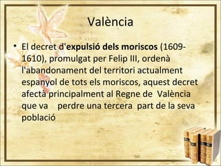 València
• El decret d'expulsió dels moriscos (1609-
1610), promulgat per Felip III, ordenà
l'abandonament del territori actualment
espanyol de tots els moriscos, aquest decret
afectà principalment al Regne de València
que va perdre una tercera part de la seva
població
 