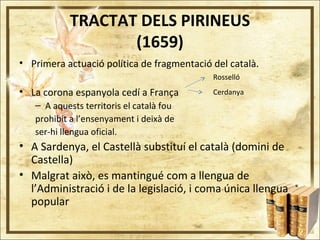 TRACTAT DELS PIRINEUS
(1659)
• Primera actuació política de fragmentació del català.
• La corona espanyola cedí a França
– A aquests territoris el català fou
prohibit a l’ensenyament i deixà de
ser-hi llengua oficial.
• A Sardenya, el Castellà substituí el català (domini de
Castella)
• Malgrat això, es mantingué com a llengua de
l’Administració i de la legislació, i coma única llengua
popular
Rosselló
Cerdanya
 