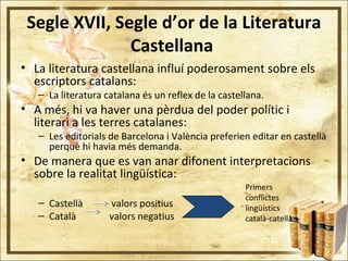 Segle XVII, Segle d’or de la Literatura
Castellana
• La literatura castellana influí poderosament sobre els
escriptors catalans:
– La literatura catalana és un reflex de la castellana.
• A més, hi va haver una pèrdua del poder polític i
literari a les terres catalanes:
– Les editorials de Barcelona i València preferien editar en castellà
perquè hi havia més demanda.
• De manera que es van anar difonent interpretacions
sobre la realitat lingüística:
– Castellà valors positius
– Català valors negatius
Primers
conflictes
lingüístics
català-catellà
 