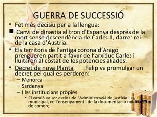 GUERRA DE SUCCESSIÓ
• Fet més decisiu per a la llengua:
 Canvi de dinastia al tron d’Espanya després de la
mort sense descendència de Carles II, darrer rei
de la casa d’Àustria.
• Els territoris de l’antiga corona d’Aragó
prengueren partit a favor de l’arxiduc Carles i
lluitaren al costat de les potències aliades.
• Decret de nova Planta Felip va promulgar un
decret pel qual es perderen:
– Menorca
– Sardenya
– I les institucions pròpies
• El català va ser exclòs de l’Administració de justícia i
municipal, de l’ensenyament i de la documentació notarial i
de comerç.
 
