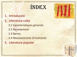 ÍNDEX
1. Introducció
2. Literatura culta
2.1 Característiques generals
2.2 Renaixement
2.3 Barroc
2.4 Neoclassicisme (il·lustració)

3. Literatura popular

 