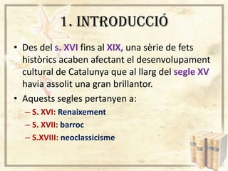 1. INTRODUCCIÓ
• Des del s. XVI fins al XIX, una sèrie de fets
històrics acaben afectant el desenvolupament
cultural de Catalunya que al llarg del segle XV
havia assolit una gran brillantor.
• Aquests segles pertanyen a:
– S. XVI: Renaixement
– S. XVII: barroc
– S.XVIII: neoclassicisme

 