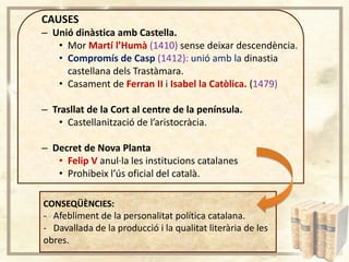 CAUSES
– Unió dinàstica amb Castella.
• Mor Martí l’Humà (1410) sense deixar descendència.
• Compromís de Casp (1412): unió amb la dinastia
castellana dels Trastàmara.
• Casament de Ferran II i Isabel la Catòlica. (1479)
– Trasllat de la Cort al centre de la península.
• Castellanització de l’aristocràcia.
– Decret de Nova Planta
• Felip V anul·la les institucions catalanes
• Prohibeix l’ús oficial del català.
CONSEQÜÈNCIES:
- Afebliment de la personalitat política catalana.
- Davallada de la producció i la qualitat literària de les
obres.

 