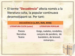 • El terme “Decadència” afecta només a la
literatura culta, la popular continuava
desenvolupant-se. Per tant:
DECADÈNCIA (s.XVI, XVII, XVIII)
LITERATURA CULTA (autor)

LITERATURA POPULAR

Poesia
Narrativa
Teatre

Goigs, nadales, rondalles,
cançons de pandero, de
bandolers, de bressol,
romanços…

 