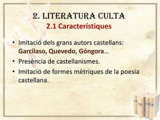 2. LITERATURA CULTA
2.1 Característiques
• Imitació dels grans autors castellans:
Garcilaso, Quevedo, Góngora…
• Presència de castellanismes.
• Imitació de formes mètriques de la poesia
castellana.

 