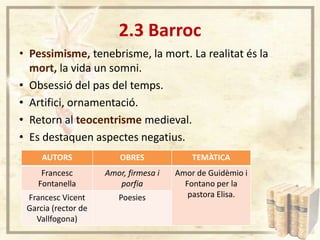2.3 Barroc
• Pessimisme, tenebrisme, la mort. La realitat és la
mort, la vida un somni.
• Obsessió del pas del temps.
• Artifici, ornamentació.
• Retorn al teocentrisme medieval.
• Es destaquen aspectes negatius.
AUTORS

OBRES

TEMÀTICA

Francesc
Fontanella

Amor, firmesa i
porfia

Francesc Vicent
Garcia (rector de
Vallfogona)

Poesies

Amor de Guidèmio i
Fontano per la
pastora Elisa.

 