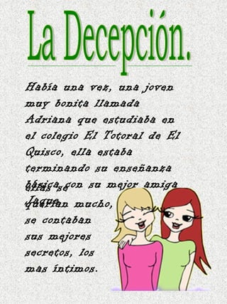 La Decepción. Había una vez, una joven muy bonita llamada Adriana que estudiaba en el colegio El Totoral de El Quisco, ella estaba terminando su enseñanza básica con su mejor amiga Jaque, ellas se querían mucho, se contaban sus mejores secretos, los mas íntimos. 