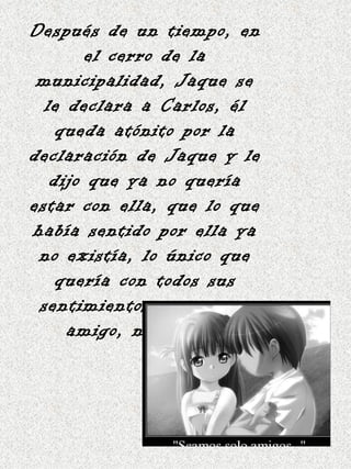 Después de un tiempo, en el cerro de la municipalidad, Jaque se le declara a Carlos, él queda atónito por la declaración de Jaque y le dijo que ya no quería estar con ella, que lo que había sentido por ella ya no existía, lo único que quería con todos sus sentimientos era ser su amigo, nada mas. 