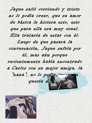 Jaque salió corriendo y triste no lo podía creer, que su amor de básica le hiciera esto, esto que para ella era muy cruel. Ella trataría de estar con él. Luego de que pasara la conversación, Jaque sufría por él, mas aún porque recientemente había encontrado a Carlos con su mejor amiga, la “nana”, no lo podía creer, se quería matar. 