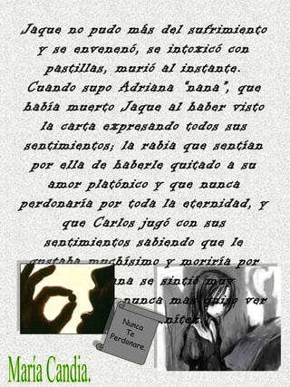 María Candia. Jaque no pudo más del sufrimiento y se envenenó, se intoxicó con pastillas, murió al instante. Cuando supo Adriana “nana”, que había muerto Jaque al haber visto la carta expresando todos sus sentimientos; la rabia que sentían por ella de haberle quitado a su amor platónico y que nunca perdonaría por toda la eternidad, y que Carlos jugó con sus sentimientos sabiendo que le gustaba muchísimo y moriría por él; Adriana se sintió muy arrepentida y nunca mas quiso ver a Carlos Benítez. Nunca  Te  Perdonare. 