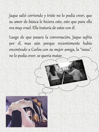 Jaque salió corriendo y triste no lo podía creer, que su amor de básica le hiciera esto, esto que para ella era muy cruel. Ella trataría de estar con él. Luego de que pasara la conversación, Jaque sufría por él, mas aún porque recientemente había encontrado a Carlos con su mejor amiga, la “nana”, no lo podía creer, se quería matar. 