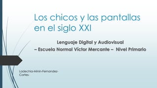 Los chicos y las pantallas
en el siglo XXI
Lenguaje Digital y Audiovisual
– Escuela Normal Víctor Mercante – Nivel Primario
Ladechia-Minin-Fernandez-
Cortes-
 