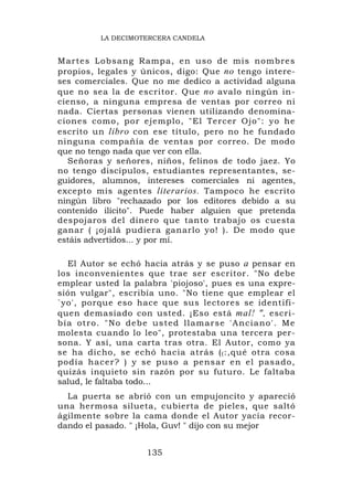 LA DECIMOTERCERA CANDELA


Martes Lob sang Ramp a, en uso de mis no mbre s
propios, legales y únicos, digo: Que no tengo intere-
ses comerciales. Que no me dedico a actividad alguna
que no sea la de escritor. Que no avalo ningún in-
cienso, a ninguna empresa de ventas por correo ni
nada. Ciertas personas vienen utilizando denomina-
ciones como, por ejemplo, "El Tercer Ojo": yo he
escrito un libro con ese título, pero no he fundado
ninguna compañía de ventas por correo. De modo
que no tengo nada que ver con ella.
  Señoras y señores, niños, felinos de todo jaez. Yo
no tengo discípulos, estudiantes representantes, se-
guidores, alumnos, intereses comerciales ni agentes,
excepto mis agentes literarios. Tampoco he escrito
ningún libro "rechazado por los editores debido a su
contenido ilícito". Puede haber alguien que pretenda
despojaros del dinero que tanto trabajo os cuesta
ganar ( ¡ojalá pudiera ganarlo yo! ). De modo que
estáis advertidos... y por mí.

    El Autor se echó hacia atrás y se puso a pensar en
los inconvenientes que trae ser escritor. "No debe
emplear usted la palabra 'piojoso', pues es una expre-
sión vulgar", escribía uno. "No tiene que emplear el
`yo', porque eso hace que sus lectores se identifi-
quen demasiado con usted. ¡Eso está mal! ", escri-
b í a o tro . " No d eb e u s ted llamarse ' A nciano' . Me
molesta cuando lo leo", protestaba una tercera per-
sona. Y así, una carta tras otra. El Autor, como ya
se ha dicho, se echó hacia atrás ( ( :,qué otra cosa
podía hace r? ) y se puso a pens ar en el pasado,
quizás inquieto sin razón por su futuro. Le faltaba
salud, le faltaba todo...
  La puerta se abrió con un empujoncito y apareció
una hermosa silueta, cubierta de pieles, que saltó
ágilmente sobre la cama donde el Autor yacía recor-
dando el pasado. " ¡Hola, Guv! " dijo con su mejor


                      135
 