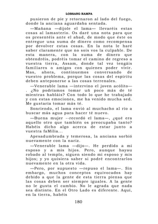 LOBSANG RAMPA
    pusieron de pie y retornaron al lado del fuego,
donde la anciana aguardaba sentada.
    —Mañan a —díj ole el lama— ll evaréis estas
c o s a s a l l a m a s t e r i o . O s d a r é u n a n o ta p a r a q u e
os presentéis ante el ab ad, de modo que éste os
e n t re g u e un a s u m a d e d i n e r o c o m o r e c o m pe n s a
por devolver estas cosas. E n la n ota le h aré
saber claram ente que no sois vos la culpabl e. De
esta manera, con la suma de dinero que
o b t e n d r é i s , p o d r é i s t o m a r el camin o de regreso a
v u e s t r a t i e r r a , A s s a m , d o n d e t a l v e z t en g á i s
f a m i l i a r e s o a m i g o s c o n q u i e n e s p o de r v iv i r .
Mas,           ahora,        continuemos           c o n v e rs a n d o  de
v u e st ro p ro b l ema , porqu e las cosas del espíritu
deben anteponerse a las cosas terrenales.
    —Ven erable lama —i nt ervi no el jo ven acóli t o —
. ¿ No p o d rí a mo s tomar u ñ poco más de té
mi entras habl ái s? Con todo l o que he trabaj ado
y con estas emoci o nes, me h a veni do mucha sed.
Me gustaría tomar más té.
    S o n r i e n d o , e l l a m a e n vió a l m u c ha c h o a l r í o a
b u s c a r m á s a g u a p a r a h a c e r t é n u e v o.
    —Buena mujer --recordó el lama—, ¿qué era
aquello otro que también os preocupaba tanto?
Habéis dicho algo acerca de estar junto a
v u e st ra f a Mi l i a . . .
    Apesadumbrada y temerosa, l a an ci an a sorbió
nuevamente con la nariz.
    —Ven erable lama —di jo—. He perdido a mi
esposo y a mi s h ijos. Pero, aunque h ay au
r o ba d o a l t e m pl o , s i g u e n s i e n d o m i e s p o s o y m i s
h i j os ; y y o q u i s i e r a sab e r s i p o dr é e n c o n t r a r l o s
nuevamente en la otra vida.
    —Pero, por supuesto —repuso el lama—. Sin
e m b a rg o , mucho s conceptos equ ivocados hay
d e b i d o a q ue l a g ente de esta tierra piensa qu e
l a s c o s a s d e b e n s e r s i e m p re i g u a l e s . A l a g en t e
n o l e g u s t a e l c a m b i o . N o l e a gr a d a q u e n a d a
sea distinto. En el Ot ro Lado es diferente. Aquí,
en la tierra, habéis
                                   180
 