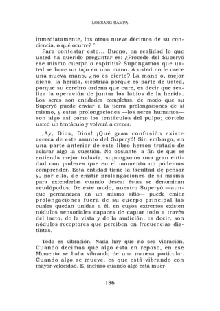 LOBSANG RAMPA



inmediatamente, los otros nueve décimos de su con-
ciencia, o qué ocurre? "
   Para contestar esto... Bueno, en realidad lo que
usted ha querido preguntar es: ¿Procede del Superyó
ese mismo cuerpo o espíritu? Supongamos que us-
ted se hace un tajo en una mano. A usted no le crece
una nueva mano, ¿no es cierto? La mano o, mejor
dicho, la herida, cicatriza porque es parte de usted,
porque su cerebro ordena que cure, es decir que rea-
liza la operación de juntar los labios de la herida.
Los seres son entidades completas, de modo que su
Superyó puede enviar a la tierra prolongaciones de sí
mismo, y estas prolongaciones —los seres humanos—
son algo así como los tentáculos del pulpo; córtele
usted un tentáculo y volverá a crecer.
   ¡Ay, Dios, Dios! ¡Qué gran confusión existe
acerca de este asunto del Superyó! Sin embargo, en
una parte anterior de este libro hemos tratado de
aclarar algo la cuestión. No obstante, a fin de que se
entienda mejor todavía, supongamos una gran enti-
dad con poderes que en el momento no podemos
comprender. Esta entidad tiene la facultad de pensar
y, por ello, de emitir prolongaciones de sí misma
para extenderlas cuando desea: éstas se denominan
seudópodos. De este modo, nuestro Superyó —aun-
que permanezca en un mismo sitio— puede emitir
prolonga cio nes fuera de su cuer po principa l las
cuales quedan unidas a él, en cuyos extremos existen
nódulos sensoriales capaces de captar todo a través
del tacto, de la vista y de la audición, es decir, son
nódulos receptores que perciben en frecuencias dis-
tintas.

  Todo es vibración. Nada hay que no sea vibración.
Cuando decimos que algo está en reposo, en ese
Momento se halla vibrando de una manera particular.
Cuando algo se mueve, es que está vibrando con
mayor velocidad. E, incluso cuando algo está muer-


                         186
 