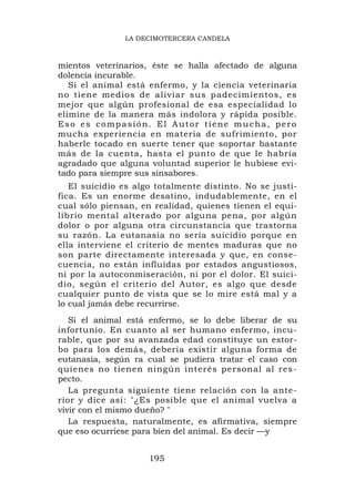 LA DECIMOTERCERA CANDELA



mientos veterinarios, éste se halla afectado de alguna
dolencia incurable.
   Si el animal está enfermo, y la ciencia veterinaria
no tiene medios de aliviar sus padecimientos, es
mejor que algún profesional de esa especialidad lo
elimine de la manera más indolora y rápida posible.
Eso es compasión. El Autor tiene mucha, pero
mucha experiencia en materia de sufrimiento, por
haberle tocado en suerte tener que soportar bastante
más de la cuenta, hasta el punto de que le habría
agradado que alguna voluntad superior le hubiese evi-
tado para siempre sus sinsabores.
   El suicidio es algo totalmente distinto. No se justi-
fica. Es un enorme desatino, indudablemente, en el
cual sólo piensan, en realidad, quienes tienen el equi-
librio mental alterado por alguna pena, por algún
dolor o por alguna otra circunstancia que trastorna
su razón. La eutanasia no sería suicidio porque en
ella interviene el criterio de mentes maduras que no
son parte directamente interesada y que, en conse-
cuencia, no están influidas por estados angustiosos,
ni por la autoconmiseración, ni por el dolor. El suici-
dio, según el criterio del Autor, es algo que desde
cualquier punto de vista que se lo mire está mal y a
lo cual jamás debe recurrirse.
   Si el animal está enfermo, se lo debe liberar de su
infortunio. En cuanto al ser humano enfermo, incu-
rable, que por su avanzada edad constituye un estor-
bo para los demás, debería existir alguna forma de
eutanasia, según ra cual se pudiera tratar el caso con
quienes no tienen ningún interés personal al res-
pecto.
   La pregunta siguiente tiene relación con la ante-
rior y dice así: "¿Es posible que el animal vuelva a
vivir con el mismo dueño? "
   La respuesta, naturalmente, es afirmativa, siempre
que eso ocurriese para bien del animal. Es decir —y


                     195
 