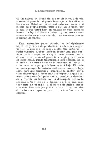 LA DECIMOTERCERA CANDELA



do un exceso de prana de la que dispone, y de esa
manera el paso de tal prana hace que se le calienten
las manos. Usted no puede, naturalmente, darse a sí
mismo su propia prana, puesto que ya la tiene, por
lo cual lo que usted hace en realidad en esos casos es
invocar la ley del efecto contrario y entonces mera-
mente agota su propia energía y en consecuencia se
le enfrían las manos.

   Este pretendido poder curativo es principalmente
hipnótico y capaz de producir una adecuada suges-
tión en la persona propensa a ella. Sin embargo, el
poder curativo supone también poseer una gran can-
tidad de la energía etérica que denominamos prana,
de suerte que, si usted posee tal energía y es versado
en estas cosas, puede trasmitirla a otra persona. Es lo
mismo que ocurre cuando la mañana es fría y el
auto no arranca porque la batería está baja. El coche
no anda porque la batería está excesivamente baja
como para que funcione el arranque del motor, por lo
cual sucede que a veces hay que esperar a que apa-
rezca otro automóvil para que su conductor descien-
da y conecte su batería con la descargada del coche
atascado. Con ello se le trasmite a éste una gran
c o r r i e n t e d e e n e r g í a , y e l c oc h e d e t e n i d o pu e d e
arrancar. Este ejemplo puede darle a usted una idea
de la forma en que se produce la trasferencia de
energía.




                            203
 
