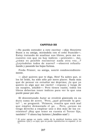 CAPITULO XII

—No puedo entender a este escritor —dijo Henriette
Bunn a su amiga, mirándola con el ceño fruncido—.
Estoy tratando de analizar sus libros, pero me en-
cuentro con que no hay índices —protestó—. Así,
¿cómo es posible encontrar nada otra vez...?
¿Leyéndo lo s todos de nuevo? —o bservó refu nfu-
ñando y pasando las hojas furiosa.
  Freda Prizner, su amiga, sonrió condescendiente-
mente.
   — ¡Qué quieres que te diga, Hen! Ya sabes que, si
los he leído, ha sido sólo por mero placer. Nada más
que de pensar en estudiar me deprimo; ¡lo que yo
quiero es algo que me excite! —repuso; y luego de
un suspiro, añadió—: Pero tienes razón; todos los
libros deberían tener índices para ver lo que una
puede pasar por alto.

   El desventurado Autor se revolvió gimiendo en su
dura cama de acero. "Pero, ¿qué pretende la gen-
te? ", se preguntó. "Primero, resulta que está mal
q u e e m p l e e d e m a s i a d o e l y o . . . P e r o , ¿ a ca s o n o
tengo derecho a emplear uno o dos más de los co-
rrientes? ¡Hay que tener en cuenta el Tercer Ojo,
también! * Y ahora hay lectores ( ¡benditos sean! )

* El autor agrega un matiz, valido de la similitud fonética entre las
  palabras I (yo) y eve (ojo), que no puede reproducirse en español. (N. del
  T.)



                             217
 