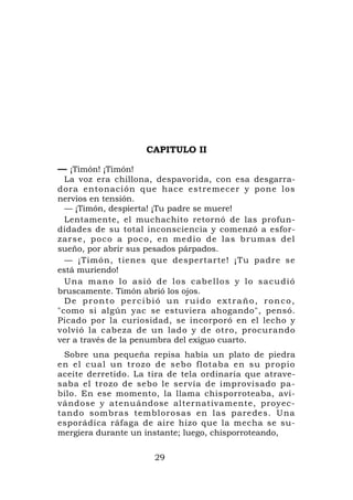 CAPITULO II

— ¡Timón! ¡Timón!
  La voz era chillona, despavorida, con esa desgarra-
dora entonación que hace estremecer y pone l os
nervios en tensión.
  — ¡Timón, despierta! ¡Tu padre se muere!
  Lentamente, el muchachito retornó de las profun-
didades de su total inconsciencia y comenzó a esfor-
z a r s e , p o c o a p o c o , e n medio de las brumas del
sueño, por abrir sus pesados párpados.
  — ¡Timón, tienes que despertarte! ¡Tu padre se
está muriendo!
  U n a m a n o l o a s i ó de l os c a b e l l o s y l o s a c u d i ó
bruscamente. Timón abrió los ojos.
  De pronto percibió un ruido extraño, ronco,
"como si algún yac se estuviera ahogando", pensó.
Picado por la curiosidad, se incorporó en el lecho y
volvió la cabeza de un lado y de otro, procurando
ver a través de la penumbra del exiguo cuarto.
 Sobre una pequeña repisa había un plato de piedra
en el cual un trozo de sebo flotaba en su p ropio
aceite derretido. La tira de tela ordinaria que atrave-
saba el trozo de sebo le servía de improvisado pa-
bilo. En ese momento, la llama chisporroteaba, avi-
vándose y atenuándose alternativamente, proyec-
tando sombras temblorosas en las paredes. Una
esporádica ráfaga de aire hizo que la mecha se su-
mergiera durante un instante; luego, chisporroteando,

                            29
 