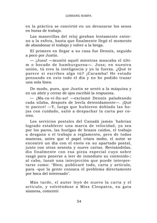 LOBSANG RAMPA


en la práctica se convirtió en un devanarse los sesos
en horas de trabajo.
  Las manecillas del reloj giraban lentamente entor-
no a la esfera, hasta que finalmente llegó el momento
de abandonar el trabajo y volver a la brega.
  El primero en llegar a su casa fue Dennis, seguido
a poco por Justin.
  — ¡Juss! —musitó aquél mientras mascaba el últi-
m o bocado de hamburguesa—. Juss; en nuestra
unión, tú eres la inteligencia y yo la fuerza. ¿Qué te
parece si escribes algo tú? ¡Caramba! He estado
pensando en esto todo el día y no he podido trazar
una sola línea.
   De modo, pues, que Justin se sentó a la máquina y
en un abrir y cerrar de ojos escribió la respuesta.
   — ¡Ma-ra-vi-llo-so! —exclamó Dennis paladeando
cada sílaba, después de leerla detenidamente—. ¡Qué
te parece! —Y, luego que hubieron doblado las ho-
jas con cuidado, salió a despachar la carta por co-
rreo.
  Los servicios postales del Canadá jamás 'habrían
logrado establecer una marca de velocidad, ya sea
por los paros, las huelgas de brazos caídos, el trabajo
a desgano o el trabajo a reglamento, pero de todas
maneras, antes que el papel criara moho, el autor se
encontró un día con el envío en su apartado postal,
junto con otras sesenta y nueve cartas. Revisándolas,
dio finalmente con esa pieza especial cuyo sobre
rasgó para ponerse a leer de inmediato su contenido-;
al cabo, lanzó una interjección que puede interpre-
tarse como: "Bien; publicaré todo, carta y artículo,
para -que la gente conozca el problema directamente
por boca del interesado".

   Más tarde, el autor leyó de nuevo la carta y el
artículo, y volviéndose a Miss Cleopatra, su gata
siamesa, comentó:

                          54
 