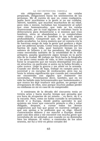 LA DECIMOTERCERA CANDELA
    nía obligaciones para las cuales no estaba
preparado, obligaciones hacia los sentimientos de las
personas. Me di cuenta de que yo, como cualquiera,
podía herir muchísimo a la gente si no me cuidaba.
Advertí, también, que muchos muchachos de mi edad,
poco más o menos, luchaban tan tenazmente al saber
que eran homosexuales, que todo se les estaba
trastrocando, por lo cual algunos se volcaban hacia la
delincuencia para demostrarse a sí mismos que eran
hombres, otros se abandonaban y se comportaban
como chicas, y otros se hundían en las más negras
profundidades. Comprendí que, de algún modo, yo
podía ayudarlos. La única manera que yo conocía era la
de hacerme amigo de toda la gente que pudiera y dejar
que me pidieran ayuda. Como tenía predilección por los
barrios de mala vida, pasé bastante tiempo en los
salones de billares y en los paradores. Sin embargo,
como necesitaba también de la estabilidad de lo más
próspero, pasaba igualmente algún tiempo en la parte
alta de la ciudad. Mi trabajo me llevó hacia la fotografía
y las artes como medio de vida, si bien cualquiera que
fuese la ocupación que me tocara desempeñar era para
mí atractiva, en particular si antes no la había llevado a
cabo nunca. Llegó la guerra y me alisté en la armada.
Cuando me dieron de baja, trabajé en campos para la
juventud y en escuelas de reeducación; pero eso no
tenía la misma significación que cuando por casualidad
me encontraba con alguien que realmente me
necesitaba... Permítaseme decir, también, que en mi
vida ha habido más heterosexuales que homosexuales y
que nunca les dejé traslucir mis gustos, no porque me
avergonzara de ellos, sino porque muchos podían perder
su confianza en mí en caso de no comprender.
    A comienzos de la década del cincuenta tenía yo
treinta arios y hacía mucho tiempo que pensaba que
era hora de ocuparme de mí mismo..., es decir, de ir a
la escuela. Pero, como no había cursado la secundaria,
decidí ir a Europa, donde podría aprender lo que
quisiera sin tener que concurrir primero a ella y estar
obligado, después, a cursar todas las demás
asignaturas que hay que pasar en nuestros colleges y
que son ajenas a la profesión que se elige. Ahorré
cuatrocientos dólares y me marché a Europa. donde
pasé casi diez años y me encontré con mucha gente que
necesitaba de mi amistad, aun cuando yo no dominaba
bien los idiomas. Al volver, a comienzos de los años
sesenta, me fui a vivir en pleno corazón del


                          65
 