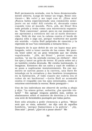 LOBS ANG RAMPA


Bull permanecía sentada, con la boca desmesurada-
mente abierta. Luego de tomar un trago, Rosie con-
tinuó—: Me volví y me topé con él. ¡Dios mío!
¡Nunca había experimentado una conmoción seme-
jante en mi vida! Allí estaba él, desnudo como
cuando vino al mundo. Pero, ¡oh, mi Dios! Era
todo peludo y tenía como una excrecencia espanto-
sa. "Está canceroso", pensé; pero en ese momento se
me aproximó y entonces me caí al suelo desvane-
cida. Debí de dar con la cabeza contra el borde de
alguna silla o algo así, porque realmente me quedé
sin sentido. —Lotta Bull palpitaba de emoción y la
expresión de sus %os comenzaba a tornarse fiera—.
Después de lo que debió de ser un lapso muy pro-
longado, volví a tener noción de las cosas. Me pare-
cía tener sobre mí un peso tremendo que me estaba
vapuleando. " ¡Oh, mi Dios! ", pensé como en
sueños, "se me ha sentado encima un elefante". Abrí
los ojos y lancé un grito de terror. El yacía sobre mí y
yo también estaba desnuda. Me estaba lastimando, te
imaginas. Entonces dio un salto y cayó de rodillas y
se puso a suplicarme insistentemente. En ese mo-
mento se oyeron pasos a la carrera, una llave Se
introdujo en la cerradura y dos hombres irrumpieron
en la habitación. ¡Y todo cuanto me cubría era el
rubor de mi bochorno! —Lotta Bull se acomodó
contra el respaldo con los ojos entornados, como si
estuviese entreviendo la escena. Rosie prosiguió—:
Uno de los individuos me observó de arriba a abajo
y dijo: "La oímos gritar, señorita; ¿ha querido vio-
larla? " Sin agregar ninguna palabra más, ambos se
abalanzaron sobre el maestro de doctrina y le dieron
una serie de formidables puntapiés por todas partes.
Este sólo atinaba a pedir clemencia a gritos. "Mejor
será que se vista, señorita", me dijo uno de aquellos
hombres, "porque llamaremos a la policía". " ¡Ay,
Dios mío! ", pensé; "¿Qué irá a pasar ahora? " Me

                            80
 