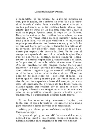 LA DECIMOTERCERA CANDELA



y llenándote los pulmones, de la misma manera en
que, por la noche, las sombras se acentúan y la oscu-
ridad invade el valle. Pero, a medida que el aire entre
en tus pulmones, echa las costillas hacia afuera; ima-
gínate que se trata de un día muy caluroso y que la
ropa se te pega. Aparta, pues, la ropa de tus flancos.
Bien; echa entonces las costillas hacia afuera de esa
manera y ya verás cómo puedes inspirar cada vez
más y más aire. —Miró para verificar si el muchacho
seguía puntualmente las instrucciones, y satisfecho
de que así fuera, prosiguió—: Escucha los latidos de
tu corazón; por empezar, pues, haz que el aire pe-
netre por espacio de cuatro latidos. Verás que el
cuerpo se expande durante el período de inspiración y
que se contrae al espirar. Debes exagerar ligera-
mente la natural expansión y contracción del tórax.
—De pronto, el lama le advirtió con severidad—:
¡No, no, muchacho! ¡De ningún modo! Tienes que
mantener la boca < --cerrada mientras respiras. ¿O es
que quieres tragarte alguna mosca? —El pequeño
cerró la boca con un sonoro chasquido—. El verda-
dero fin de este ejercicio —continuó el lama— es
hacer que el aire penetre por las fosas nasales y
circule por los espacios aéreos del cuerpo, para ser
expelido nuevamente a través de las fosas nasales.
Cuando quiera que respires por la boca te lo diré. Al
principio, mientras no tengas mucha experiencia en
esto, debes practicar durante quince minutos aproxi-
madamente, e ir aumentando después hasta treinta.

  El muchacho se sentó y comenzó a respirar, en
tanto que el lama levantaba lentamente una mano
para marcarle el ritmo correcto de la respiración.
  —Bien; por ahora ya es suficiente —díjole al fin—.
Vamos a trabajar.
  Se puso de pie y se sacudió la arena del manto,
actitud que imitó el muchacho. Después inspeccio-
naron la caverna para asegurarse de que no se habían


                     105
 
