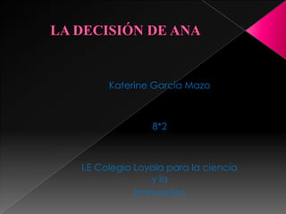 LA DECISIÓN DE ANA  Katerine García Mazo 8*2 I.E Colegio Loyola para la ciencia y la  Innovación 