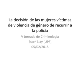 La decisión de las mujeres víctimas 
de violencia de género de recurrir a 
la policía 
V Jornada de Criminología
Ester Blay (UPF)
05/02/2015
 