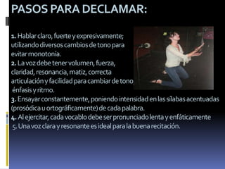 PASOS PARA DECLAMAR:

1. Hablar claro, fuerte y expresivamente;
utilizando diversos cambios de tono para
evitar monotonía.
2. La voz debe tener volumen, fuerza,
claridad, resonancia, matiz, correcta
articulación y facilidad para cambiar de tono,
 énfasis y ritmo.
3. Ensayar constantemente, poniendo intensidad en las sílabas acentuadas
(prosódica u ortográficamente) de cada palabra.
4. Al ejercitar, cada vocablo debe ser pronunciado lenta y enfáticamente
 5. Una voz clara y resonante es ideal para la buena recitación.
 