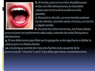 6.Al recitar, procure no mirar al público para
                           evitar con ello distracciones, la vista debe
                            pasear por encima de la audiencia o las
                           paredes.
                           7.Al practicar dicción, se recomienda sostener
                          con los dientes, durante varios minutos, un corcho
                           u objeto similar.
                          8. Durante los entrenamientos, las frases deben
pronunciarse con sentimiento adecuado, tratando de evitar lloriqueos o
afectaciones.
9. El aire debe tener paso libre por la garganta, evite agacharse o doblar la
cabeza para no obstaculizarlo.
10.Una lengua carente de músculos fuertes es la causante de la
pronunciación "chocha" o senil. Esta debe ejercitarse constantemente.
 