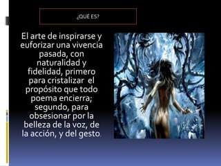 ¿QUÉ ES?


El arte de inspirarse y
euforizar una vivencia
     pasada, con
     naturalidad y
  fidelidad, primero
  para cristalizar el
 propósito que todo
   poema encierra;
    segundo, para
   obsesionar por la
 belleza de la voz, de
la acción, y del gesto.
 