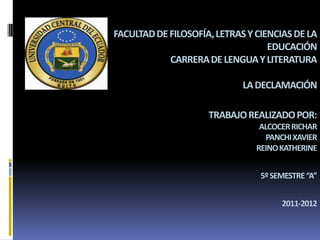 FACULTAD DE FILOSOFÍA, LETRAS Y CIENCIAS DE LA
                                   EDUCACIÓN
            CARRERA DE LENGUA Y LITERATURA

                             LA DECLAMACIÓN

                     TRABAJO REALIZADO POR:
                                 ALCOCER RICHAR
                                  PANCHI XAVIER
                                REINO KATHERINE


                                 5º SEMESTRE “A”


                                      2011-2012
 