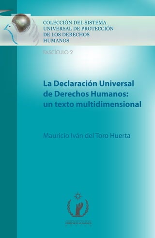 COLECCIÓN DEL SISTEMA
UNIVERSAL DE PROTECCIÓN
DE LOS DERECHOS
HUMANOS
FASCÍCULO 2
COMISIÓN NACIONAL DE LOS
DERECHOS HUMANOS
M É X I C O
La Declaración Universal
de Derechos Humanos:
un texto multidimensional
Mauricio Iván del Toro Huerta
 