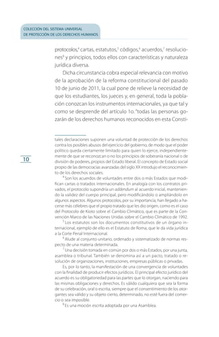 colección del sistema universal
de protección de los derechos humanos
10
protocolos,4
cartas, estatu­tos,5
códigos,6
acuerdos,7
resolucio­
nes8
y principios, todos ellos con características y naturaleza
jurídica diversa.
Dicha circunstancia cobra especial relevancia con motivo
de la aprobación de la reforma constitucional del pasado
10 de junio de 2011, la cual pone de relieve la necesidad de
que los estudiantes, los jueces y, en general, toda la pobla­
ción conozcan los instrumentos internacionales, ya que tal y
como se desprende del artículo 1o. “todas las personas go­
zarán de los derechos humanos reconocidos en esta Consti­
tales declaraciones suponen una voluntad de protección de los derechos
contra los posibles abusos del ejercicio del gobierno, de modo que el poder
político queda ciertamente limitado para quien lo ejerce, independiente­
mente de que se reconozcan o no los principios de soberanía nacional o de
división de poderes, propios del Estado liberal. El concepto de Estado social
propio de las democracias avanzadas del siglo XX introdujo el reconocimien­
to de los derechos sociales.
4
 Son los acuerdos de voluntades entre dos o más Estados que mo­di­
fican cartas o tratados internacionales. En analogía con los contratos pri­
vados, el protocolo supondría un addendum al acuerdo inicial, man­te­nien­
do la validez del cuerpo principal, pero modificándolo o ampliándo­lo en
algunos aspectos. Algunos protocolos, por su importancia, han lle­ga­do a ha­
cerse más célebres que el propio tratado que les dio origen, como es el caso
del Protocolo de Kioto sobre el Cambio Climático, que es parte de la Con­
vención Marco de las Naciones Unidas sobre el Cambio Climático de 1992.
5
 Los estatutos son los documentos constitutivos de un órgano in­
ternacional, ejemplo de ello es el Estatuto de Roma, que le da vida jurídica
a la Corte Penal Internacional.
6
 Alude al conjunto unitario, ordenado y sistematizado de normas res­
pecto de una materia determinada.
7
 Una decisión tomada en común por dos o más Estados, por una junta,
asamblea o tribunal. También se denomina así a un pacto, tratado o re­
solución de organizaciones, instituciones, empresas públicas o privadas.
Es, por lo tanto, la manifestación de una convergencia de voluntades
con la finalidad de producir efectos jurídicos. El principal efecto jurídico del
acuerdo es su obligatoriedad para las partes que lo otorgan, naciendo para
las mismas obligaciones y derechos. Es válido cualquiera que sea la forma
de su celebración, oral o escrita, siempre que el consentimiento de los otor­
gantes sea válido y su objeto cierto, determinado, no esté fuera del comer­
cio o sea imposible.
8
 Es una moción escrita adoptada por una Asamblea.
FASC-02-DECLARACION UNIVERSAL-D-H.indd 10 15/08/12 14:19
 