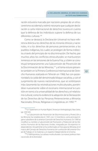 la declaración universal de derechos humanos:
un texto multidimensional
101
ración estuviera marcada por nociones propias de un etno­
centrismo occidental y estimó necesario que cualquier decla­
ración o carta internacional de derechos tuviera en cuenta
que la defensa de los individuos supone la defensa de sus
diferentes culturas.146
Como se destacó, la Declaración Universal no hace refe­
rencia directa a los derechos de las minorías étnicas y nacio­
nales, ni a los derechos de personas pertenecientes a los
pueblos indígenas, los cuales se protegen de forma indirec­
ta a través del principio de no discriminación. De hecho, por
muchos años los conflictos etnoculturales se mantuvieron
inmersos en las tensiones de la Guerra Fría, y si bien se cons­
tituyó tempranamente una Subcomisión de Prevención de
la Discriminación de las Minorías,147
y el tema estuvo presen­
te también en la Primera Conferencia Internacional de Dere­
cho Humanos realizada en Teherán en 1968, fue con poste­
rioridad a la caída del denominado bloque socialista, y con el
surgimiento de nuevos nacionalismos, que se visibilizaron
más claramente las reivindicaciones multiculturales, ponién­
dose nuevamente sobre el escenario internacional la cues­
tión en torno a la universalidad de los derechos y el relativis­
mo cultural, como lo evidenció la adopción de la Declaración
de los Derechos de las Personas Pertenecientes a Minorías
Nacionales, Étnicas, Religiosas o Lingüísticas, en 1992.148
146
 Cf. “Statement on Human Rights”, American Anthropologist, New Series,
pp. 539-543.
147
 La Subcomisión de Prevención de Discriminaciones y Protección a
las Minorías fue establecida en 1947, con 12 miembros, como principal ór­
gano subsidiario de la anterior Comisión de Derechos Humanos. En 1999 se
modificó su nombre a Subcomisión de Promoción y Protección de los De­
rechos Humanos de las Naciones Unidas, integrada por 26 expertos in­
dependientes. Actualmente se ha conformado un Foro para las Minorías en el
marco del Consejo de Derechos Humanos (en sustitución del anterior Gru­
po de Trabajo en la materia) y un experto independiente en el tema.
148
 Cf. Will Kymlicka, Las odiseas multiculturales. Las nuevas políticas inter-
nacionales de la diversidad.
FASC-02-DECLARACION UNIVERSAL-D-H.indd 101 15/08/12 14:19
 