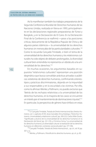 colección del sistema universal
de protección de los derechos humanos
102
Así lo manifiestan también los trabajos preparatorios de la
Segunda Conferencia Mundial de Derechos Humanos de las
Naciones Unidas, realizada en Viena en 1993, principalmen­
te en las declaraciones regionales preparatorias de Túnez y
Bangkok, y en la Declaración de El Cairo. En la Declaración
Final de la Conferencia se reafirmó —pese a las posiciones
críticas, básicamente de la República Popular de China y de
algunos países islámicos— la universalidad de los derechos
humanos sin menoscabo de las particularidades culturales.149
Como lo recuerda Cançado Trindade, si bien el tema de la
universalidad de los derechos humanos y los relativismos cul­
turales ha sido objeto de debates prolongados, la diversidad
cultural bien entendida no representa un obstáculo a la uni­
versalidad de los derechos.150
En muchas ocasiones, los argumentos basados en su­
puestos “relativismos culturales” representan una posición
dogmática que busca convalidar prácticas privadas o públi­
cas violatorias de derechos humanos, confirmando estereo­
tipos y prácticas discriminatorias, dejando en la impunidad
a sus responsables y en la oscuridad a las víctimas. Por ello,
como lo afirman Menke y Pollmann, no puede excluirse que
“detrás de los rechazos relativistas a la universalidad de los
derechos humanos, en la mayoría de los casos se encuentre
un interés por el mantenimiento de dominaciones in­justas”.151
En particular, la perspectiva de género hace énfasis en estas
149
 Cf. Cançado Trindade, Tratado de Direito Internacional dos Direitos Hu-
manos, vol. I, capítulos III-VII; Jesús González Amuchástegui, “Derechos Hu­
manos. Universalidad y relativismo cultural”, pp. 209-222; Carlos Villán Durán,
“Significado y alcance de la universalidad de los derechos humanos en la
Declaración de Viena”, pp. 331-376; y Christina Cerna, “La universalidad de
los derechos humanos y la diversidad cultural: la realización de los derechos
humanos en diferentes contextos socioculturales”, pp. 377-396.
150
 Cançado Trindade, Tratado de Direito Internacional..., op. cit., vol. III, pp.
301 y ss.
151
 Menke, y Pollmann, Filosofía de los derechos humanos, op. cit., p. 82.
FASC-02-DECLARACION UNIVERSAL-D-H.indd 102 15/08/12 14:19
 