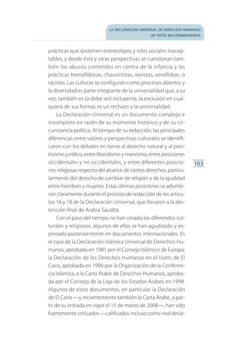 la declaración universal de derechos humanos:
un texto multidimensional
103
prácticas que sostienen estereotipos y roles sociales inacep­
tables, y desde ésta y otras perspectivas se cuestionan tam­
bién los abusos cometidos en contra de la infancia y las
prácticas homofóbicas, chauvinistas, sexistas, xenófobas, o
racistas. Las culturas se configuran como procesos abiertos y
la diversidad es parte integrante de la universalidad que, a su
vez, también es (o debe ser) incluyente, la exclusión en cual­
quiera de sus formas es un rechazo a la universalidad.
La Declaración Universal es un documento complejo e
incompleto en razón de su momento histórico y de su cir­
cunstancia política. Al tiempo de su redacción, las principales
diferencias entre valores y perspectivas culturales se identifi­
caron con los debates en torno al derecho natural y al posi­
tivismo jurídico, entre liberalismo y marxismo, entre posiciones
occidentales y no occidentales, y entre diferentes posicio­
nes religiosas respecto del alcance de ciertos derechos, particu­
larmente del derecho de cambiar de religión y de la igualdad
entre hombres y mujeres. Estas últimas posiciones se advirtie­
ron claramente durante el proceso de redacción de los artí­cu­
los 16 y 18 de la Declaración Universal, que llevaron a la abs­
tención final de Arabia Saudita.
Con el paso del tiempo no han cesado los diferendos cul­
turales y religiosos, algunos de ellos se han agudizado y ex­
presado posteriormente en documentos internacionales. Es
el caso de la Declaración Islámica Universal de Derechos Hu­
manos, aprobada en 1981 por el Consejo Islámico de Europa;
la Declaración de los Derechos Humanos en el Islam, de El
Cairo, aprobada en 1990 por la Organización de la Conferen­
cia Islámica, o la Carta Árabe de Derechos Humanos, aproba­
da por el Consejo de la Liga de los Estados Árabes en 1994.
Algunos de estos documentos, en particular la Declaración
de El Cairo —y recientemente también la Carta Árabe, a par­
tir de su entrada en vigor el 15 de marzo de 2008—, han sido
fuertemente criticados —calificados incluso como rival decla­
FASC-02-DECLARACION UNIVERSAL-D-H.indd 103 15/08/12 14:19
 