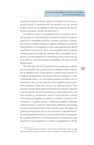 la declaración universal de derechos humanos:
un texto multidimensional
105
constante, algunas de las cuales se orientan a encontrar la
reconciliación o armonización de aquéllos con las nuevas
exigencias de las sociedades modernas respecto de los de­
rechos humanos y la democratización.154
Lo anterior ilustra la complejidad de la cuestión y el he­
cho de que la universalidad de los derechos frente a la plura­
lidad de las realidades políticas, sociales, culturales y religio­
sas ha sido, y seguirá siendo, un aspecto a debate y a continua
interpretación. Corresponde a cada nueva generación definir
y defender los alcances de la universalidad sobre las bases
sentadas por las precedentes atendiendo a su realidad circun­
dante. La universalidad no es monolítica, sino un proceso cul­
tural abierto, necesariamente incompleto y en permanente
deliberación.
Por ello, para salir de la aparente encrucijada que supone
la universalidad de los derechos, es indispensable trascen­
der el debate entre universalismo y relativismo cultural. En
palabras de Boaventura de Sousa Santos, el debate es inhe­
rentemente falso y sus conceptos polares también van en
detrimento de una concepción emancipadora de los dere­
chos humanos. Todas las culturas son relativas, pero el rela­
tivismo cultural como postura filosófica es erróneo. Todas las
culturas aspiran de manera genuina a preocupaciones y va­
lores últimos y universales, pero el universalismo cultural
como postura filosófica también es erróneo. Contra el uni­
versalismo —sugiere Santos— debemos proponer diálogos
interculturales, y contra el relativismo debemos desarrollar
cri­terios procedimentales interculturales para distinguir las
po­líticas progresistas de las reaccionarias, el apoderamien­
to del desapoderamiento, la emancipación de la regulación.
No se debe defender ni el universalismo ni el relativismo, sino
más bien el cosmopolitismo, es decir, la globalización de las
154
 Cf. Mahmood Monshipouri, “The Muslim World Half a Century after
the Universal Declaration of Human Rights. Progress and Obstacles”, p. 288.
FASC-02-DECLARACION UNIVERSAL-D-H.indd 105 15/08/12 14:19
 