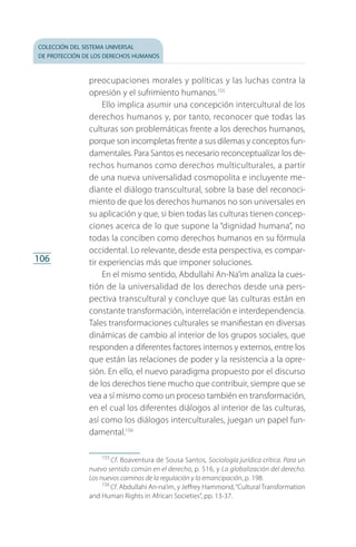 colección del sistema universal
de protección de los derechos humanos
106
preocupaciones morales y políticas y las luchas contra la
opresión y el sufrimiento humanos.155
Ello implica asumir una concepción intercultural de los
derechos humanos y, por tanto, reconocer que todas las
culturas son problemáticas frente a los derechos humanos,
porque son incompletas frente a sus dilemas y conceptos fun­
damentales. Para Santos es necesario reconceptualizar los de­
rechos humanos como derechos multiculturales, a partir
de una nueva universalidad cosmopolita e incluyente me­
diante el diálogo transcultural, sobre la base del reconoci­
miento de que los derechos humanos no son universales en
su aplicación y que, si bien todas las culturas tienen concep­
ciones acerca de lo que supone la “dignidad humana”, no
todas la conciben como derechos humanos en su fórmula
occidental. Lo relevante, desde esta perspectiva, es compar­
tir experiencias más que imponer soluciones.
En el mismo sentido, Abdullahi An-Na’im analiza la cues­
tión de la universalidad de los derechos desde una pers­
pectiva transcultural y concluye que las culturas están en
constante transformación, interrelación e interdependencia.
Tales transformaciones culturales se manifiestan en diversas
dinámicas de cambio al interior de los grupos sociales, que
responden a diferentes factores internos y externos, entre los
que están las relaciones de poder y la resistencia a la opre­
sión. En ello, el nuevo paradigma propuesto por el discurso
de los derechos tiene mucho que contribuir, siempre que se
vea a sí mismo como un proceso también en transformación,
en el cual los diferentes diálogos al interior de las culturas,
así como los diálogos interculturales, juegan un papel fun­
damental.156
155
 Cf. Boaventura de Sousa Santos, Sociología jurídica crítica. Para un
nuevo sentido común en el derecho, p. 516, y La globalización del derecho.
Los nuevos caminos de la regulación y la emancipación, p. 198.
156
 Cf. Abdullahi An-na’im, y Jeffrey Hammond,“Cultural Transformation
and Human Rights in African Societies”, pp. 13-37.
FASC-02-DECLARACION UNIVERSAL-D-H.indd 106 15/08/12 14:19
 