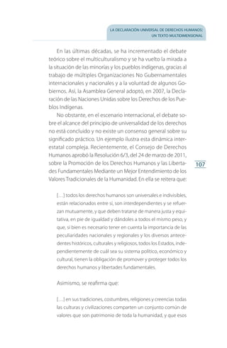 la declaración universal de derechos humanos:
un texto multidimensional
107
En las últimas décadas, se ha incrementado el debate
teórico sobre el multiculturalismo y se ha vuelto la mirada a
la situación de las minorías y los pueblos indígenas, gracias al
trabajo de múltiples Organizaciones No Gubernamentales
internacionales y nacionales y a la voluntad de algunos Go­
biernos. Así, la Asamblea General adoptó, en 2007, la Decla­
ración de las Naciones Unidas sobre los Derechos de los Pue­
blos Indígenas.
No obstante, en el escenario internacional, el debate so­
bre el alcance del principio de universalidad de los derechos
no está concluido y no existe un consenso general sobre su
significado práctico. Un ejemplo ilustra esta dinámica inter­
estatal compleja. Recientemente, el Consejo de Derechos
Humanos aprobó la Resolución 6/3, del 24 de marzo de 2011,
sobre la Promoción de los Derechos Humanos y las Liberta­
des Fundamentales Mediante un Mejor Entendimiento de los
Valores Tradicionales de la Humanidad. En ella se reitera que:
[…] todos los derechos humanos son universales e indivisibles,
están relacionados entre sí, son interdependientes y se refuer­
zan mutuamente, y que deben tratarse de manera justa y equi­
tativa, en pie de igualdad y dándoles a todos el mismo peso, y
que, si bien es necesario tener en cuenta la importancia de las
peculiaridades nacionales y regionales y los diversos antece­
dentes históricos, culturales y religiosos, todos los Estados, inde­
pendientemente de cuál sea su sistema político, económico y
cultural, tienen la obligación de promover y proteger todos los
derechos humanos y libertades fundamentales.
Asimismo, se reafirma que:
[…] en sus tradiciones, costumbres, religiones y creencias todas
las culturas y civilizaciones comparten un conjunto común de
valores que son patrimonio de toda la humanidad, y que esos
FASC-02-DECLARACION UNIVERSAL-D-H.indd 107 15/08/12 14:19
 