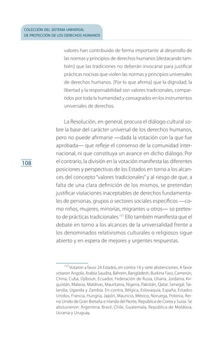 colección del sistema universal
de protección de los derechos humanos
108
valores han contribuido de forma importante al desarrollo de
las normas y principios de derechos humanos [destacando tam­
bién] que las tradiciones no deberán invocarse para justificar
prácticas nocivas que violen las normas y principios universales
de derechos humanos. [Por lo que afirma] que la dignidad, la
libertad y la responsabilidad son valores tradicionales, compar­
tidos por toda la humanidad y consagrados en los instrumentos
universales de derechos.
La Resolución, en general, procura el diálogo cultural so­
bre la base del carácter universal de los derechos humanos,
pero no puede afirmarse —dada la votación con la que fue
aprobada— que refleje el consenso de la comunidad inter­
nacional, ni que constituya un avance en dicho diálogo. Por
el contrario, la división en la votación manifiesta las diferentes
posiciones y perspectivas de los Estados en torno a los alcan­
ces del concepto “valores tradicionales”y al riesgo de que, a
falta de una clara definición de los mismos, se pretendan
justificar violaciones inaceptables de derechos fundamenta­
les de personas, grupos o sectores sociales específicos —co­
mo niños, mujeres, minorías, migrantes u otros— so pretex­
to de prácticas tradicionales.157
Ello también manifiesta que el
debate en torno a los alcances de la universalidad frente a
los denominados relativismos culturales o religiosos sigue
abierto y en espera de mejores y urgentes respuestas.
157
 Votaron a favor 24 Estados, en contra 14 y siete abstenciones. A favor
votaron Angola, Arabia Saudita, Bahrein, Bangladesh, Burkina Faso, Camerún,
China, Cuba, Djibouti, Ecuador, Federación de Rusia, Ghana, Jordania, Kir­
guistán, Malasia, Maldivas, Mauritania, Nigeria, Pakistán, Qatar, Senegal, Tai­
landia, Uganda y Zambia. En contra, Bélgica, Eslovaquia, España, Estados
Unidos, Francia, Hungría, Japón, Mauricio, México, Noruega, Polonia, Rei­
no Unido de Gran Bretaña e Irlanda del Norte, República de Corea y Suiza. Se
abstuvieron: Argentina, Brasil, Chile, Guatemala, República de Moldova,
Ucrania y Uruguay.
FASC-02-DECLARACION UNIVERSAL-D-H.indd 108 15/08/12 14:19
 