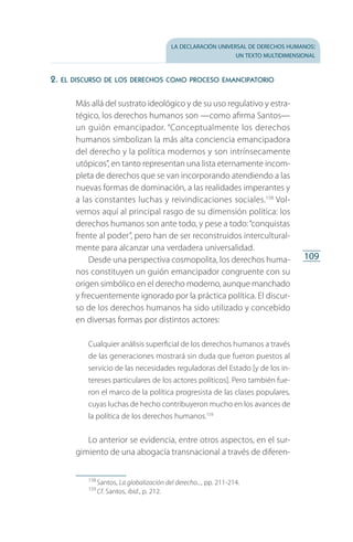 la declaración universal de derechos humanos:
un texto multidimensional
109
2. el discurso de los derechos como proceso emancipatorio
Más allá del sustrato ideológico y de su uso regulativo y estra­
tégico, los derechos humanos son —como afirma Santos—
un guión emancipador. “Conceptualmente los derechos
humanos simbolizan la más alta conciencia emancipadora
del derecho y la política modernos y son intrínsecamente
utópicos”, en tanto representan una lista eternamente incom­
pleta de derechos que se van incorporando atendiendo a las
nuevas formas de dominación, a las realidades imperantes y
a las constantes luchas y reivindicaciones sociales.158
Vol­
vemos aquí al principal rasgo de su dimensión política: los
derechos humanos son ante todo, y pese a todo:“conquistas
frente al poder”, pero han de ser reconstruidos intercultural­
mente para alcanzar una verdadera universalidad.
Desde una perspectiva cosmopolita, los derechos huma­
nos constituyen un guión emancipador congruente con su
origen simbólico en el derecho moderno, aunque manchado
y frecuentemente ignorado por la práctica política. El discur­
so de los derechos humanos ha sido utilizado y concebido
en diversas formas por distintos actores:
Cualquier análisis superficial de los derechos humanos a través
de las generaciones mostrará sin duda que fueron puestos al
servicio de las necesidades reguladoras del Estado [y de los in­
tereses particulares de los actores políticos]. Pero también fue­
ron el marco de la política progresista de las clases populares,
cuyas luchas de hecho contribuyeron mucho en los avances de
la política de los derechos humanos.159
Lo anterior se evidencia, entre otros aspectos, en el sur­
gimiento de una abogacía transnacional a través de diferen­
158
 Santos, La globalización del derecho..., pp. 211-214.
159
 Cf. Santos, ibid., p. 212.
FASC-02-DECLARACION UNIVERSAL-D-H.indd 109 15/08/12 14:19
 