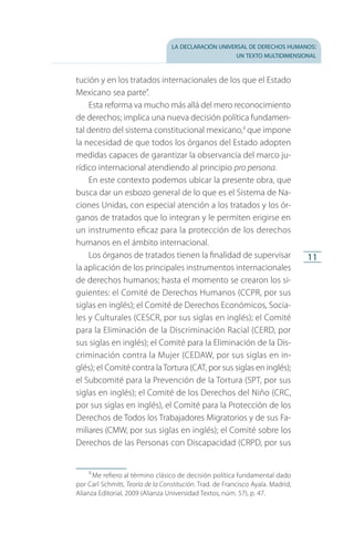 la declaración universal de derechos humanos:
un texto multidimensional
11
tución y en los tratados internacionales de los que el Estado
Mexicano sea parte”.
Esta reforma va mucho más allá del mero reconocimiento
de derechos; implica una nueva decisión política fundamen­
tal dentro del sistema constitucional mexicano,9
que impone
la necesidad de que todos los órganos del Estado adopten
medidas capaces de garantizar la observancia del marco ju­
rídico internacional atendiendo al principio pro persona.
En este contexto podemos ubicar la presente obra, que
busca dar un esbozo general de lo que es el Sistema de Na­
ciones Unidas, con especial atención a los tratados y los ór­
ganos de tratados que lo integran y le permiten erigirse en
un instrumento eficaz para la protección de los derechos
humanos en el ámbito internacional.
Los órganos de tratados tienen la finalidad de supervisar
la aplicación de los principales instrumentos internacionales
de derechos humanos; hasta el momento se crearon los si­
guientes: el Comité de Derechos Humanos (CCPR, por sus
siglas en inglés); el Comité de Derechos Económicos, Socia­
les y Culturales (CESCR, por sus siglas en inglés); el Comité
para la Eliminación de la Discriminación Racial (CERD, por
sus si­glas en inglés); el Comité para la Eliminación de la Dis­
criminación contra la Mujer (CEDAW, por sus siglas en in­
glés); el Comité contra laTortura (CAT, por sus siglas en inglés);
el Subco­mité para la Prevención de la Tortura (SPT, por sus
siglas en inglés); el Comité de los Derechos del Niño (CRC,
por sus siglas en inglés), el Comité para la Protección de los
Derechos de Todos los Trabajadores Migratorios y de sus Fa­
miliares (CMW, por sus siglas en inglés); el Comité sobre los
Derechos de las Personas con Discapacidad (CRPD, por sus
9
 Me refiero al término clásico de decisión política fundamental dado
por Carl Schmitt, Teoría de la Constitución. Trad. de Francisco Ayala. Madrid,
Alianza Editorial, 2009 (Alianza Universidad Textos, núm. 57), p. 47.
FASC-02-DECLARACION UNIVERSAL-D-H.indd 11 15/08/12 14:19
 