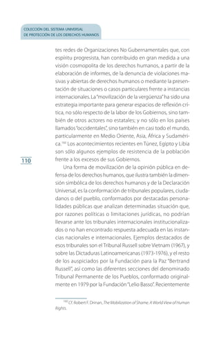 colección del sistema universal
de protección de los derechos humanos
110
tes redes de Organizaciones No Gubernamentales que, con
espíritu progresista, han contribuido en gran medida a una
visión cosmopolita de los derechos humanos, a partir de la
elaboración de informes, de la denuncia de violaciones ma­
sivas y abiertas de derechos humanos o mediante la presen­
tación de situaciones o casos particulares frente a instancias
internacionales.La“movilización de la vergüenza”ha sido una
estrategia importante para generar espacios de reflexión crí­
tica, no sólo respecto de la labor de los Gobiernos, sino tam­
bién de otros actores no estatales; y no sólo en los países
llamados“occidentales”, sino también en casi todo el mundo,
particularmente en Medio Oriente, Asia, África y Sudaméri­
ca.160
Los acontecimientos recientes en Túnez, Egipto y Libia
son sólo algunos ejemplos de resistencia de la población
frente a los excesos de sus Gobiernos.
Una forma de movilización de la opinión pública en de­
fensa de los derechos humanos, que ilustra también la dimen­
sión simbólica de los derechos humanos y de la Declaración
Universal, es la conformación de tribunales populares, ciuda­
danos o del pueblo, conformados por destacadas persona­
lidades públicas que analizan determinadas situación que,
por razones políticas o limitaciones jurídicas, no podrían
llevarse ante los tribunales internacionales institucionaliza­
dos o no han encontrado respuesta adecuada en las instan­
cias nacionales e internacionales. Ejemplos destacados de
esos tribunales son el Tribunal Russell sobre Vietnam (1967), y
sobre las Dictaduras Latinoamericanas (1973-1976), y el resto
de los auspiciados por la Fundación para la Paz “Bertrand
Russell”, así como las diferentes secciones del denominado
Tribunal Permanente de los Pueblos, conformado original­
mente en 1979 por la Fundación“Lelio Basso”. Recientemente
160
 Cf. Robert F. Drinan, The Mobilization of Shame. A World View of Human
Rights.
FASC-02-DECLARACION UNIVERSAL-D-H.indd 110 15/08/12 14:19
 