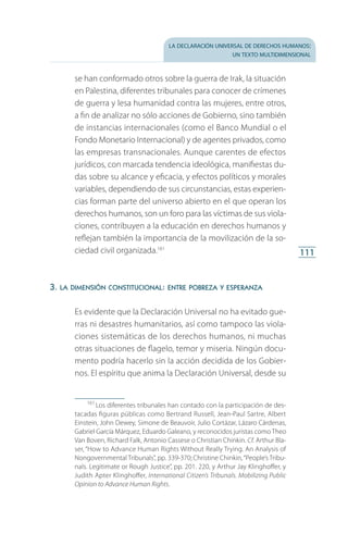 la declaración universal de derechos humanos:
un texto multidimensional
111
se han conformado otros sobre la guerra de Irak, la situación
en Palestina, diferentes tribunales para conocer de crímenes
de guerra y lesa humanidad contra las mujeres, entre otros,
a fin de analizar no sólo acciones de Gobierno, sino también
de instancias internacionales (como el Banco Mundial o el
Fondo Monetario Internacional) y de agentes privados, como
las empresas transnacionales. Aunque carentes de efectos
jurídicos, con marcada tendencia ideológica, manifiestas du­
das sobre su alcance y eficacia, y efectos políticos y morales
variables, dependiendo de sus circunstancias, estas experien­
cias forman parte del universo abierto en el que operan los
derechos humanos, son un foro para las víctimas de sus viola­
ciones, contribuyen a la educación en derechos humanos y
reflejan también la importancia de la movilización de la so­
ciedad civil organizada.161
3. la dimensión constitucional: entre pobreza y esperanza
Es evidente que la Declaración Universal no ha evitado gue­
rras ni desastres humanitarios, así como tampoco las viola­
ciones sistemáticas de los derechos humanos, ni muchas
otras situaciones de flagelo, temor y miseria. Ningún docu­
mento podría hacerlo sin la acción decidida de los Gobier­
nos. El espíritu que anima la Declaración Universal, desde su
161
 Los diferentes tribunales han contado con la participación de des­
tacadas figuras públicas como Bertrand Russell, Jean-Paul Sartre, Albert
Einstein, John Dewey, Simone de Beauvoir, Julio Cortázar, Lázaro Cárdenas,
Ga­briel García Márquez, Eduardo Galeano, y reconocidos juristas como Theo
Van Boven, Richard Falk, Antonio Cassese o Christian Chinkin. Cf. Arthur Bla­
ser, “How to Advance Human Rights Without Really Trying. An Analysis of
Nongovernmental Tribunals”, pp. 339-370; Christine Chinkin,“People’s Tribu­
nals. Legitimate or Rough Justice”, pp. 201. 220, y Arthur Jay Klinghoffer, y
Judith Apter Klinghoffer, International Citizen’s Tribunals. Mobilizing Public
Opinion to Advance Human Rights.
FASC-02-DECLARACION UNIVERSAL-D-H.indd 111 15/08/12 14:19
 